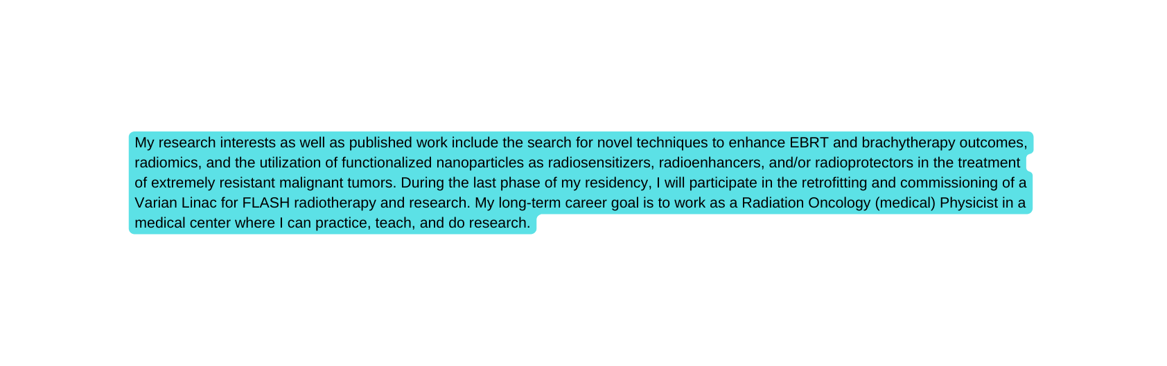 My research interests as well as published work include the search for novel techniques to enhance EBRT and brachytherapy outcomes radiomics and the utilization of functionalized nanoparticles as radiosensitizers radioenhancers and or radioprotectors in the treatment of extremely resistant malignant tumors During the last phase of my residency I will participate in the retrofitting and commissioning of a Varian Linac for FLASH radiotherapy and research My long term career goal is to work as a Radiation Oncology medical Physicist in a medical center where I can practice teach and do research